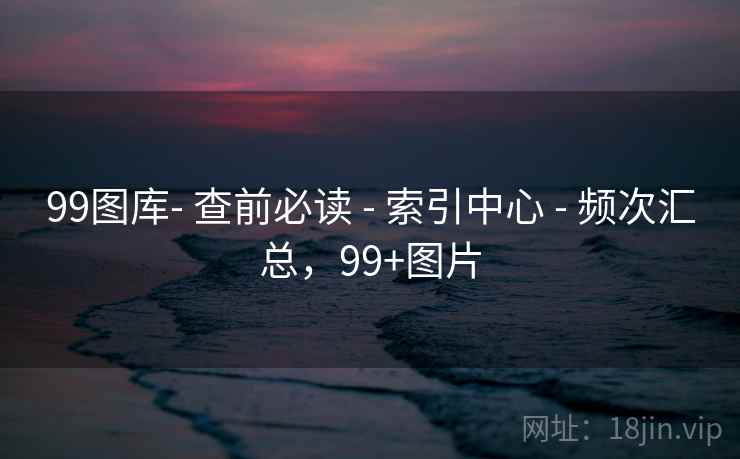 99图库- 查前必读 - 索引中心 - 频次汇总,99+图片 99图库- 查前必读 - 索引中心 - 频次汇总,99+图片
